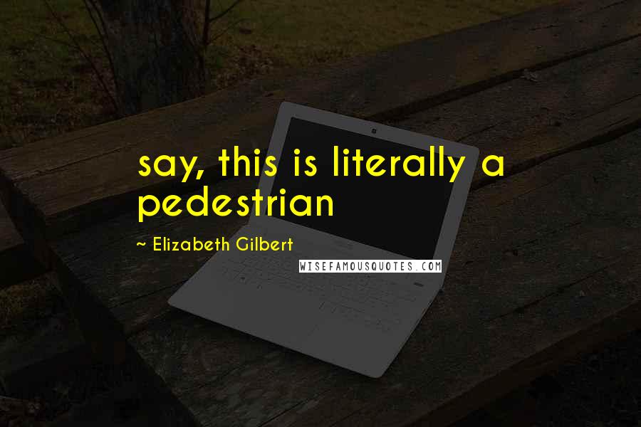 Elizabeth Gilbert Quotes: say, this is literally a pedestrian