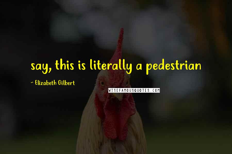 Elizabeth Gilbert Quotes: say, this is literally a pedestrian