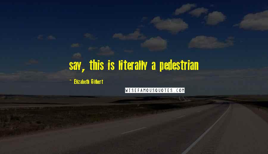 Elizabeth Gilbert Quotes: say, this is literally a pedestrian