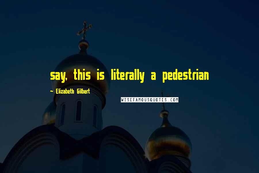 Elizabeth Gilbert Quotes: say, this is literally a pedestrian