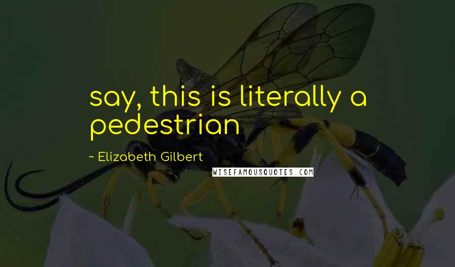 Elizabeth Gilbert Quotes: say, this is literally a pedestrian