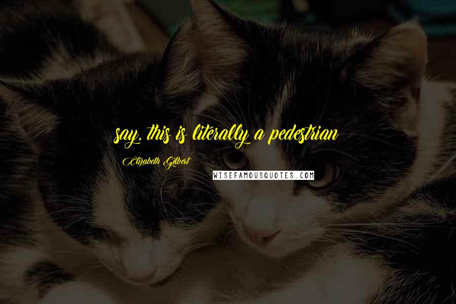 Elizabeth Gilbert Quotes: say, this is literally a pedestrian