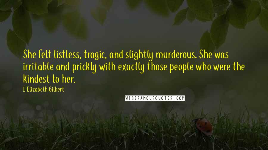 Elizabeth Gilbert Quotes: She felt listless, tragic, and slightly murderous. She was irritable and prickly with exactly those people who were the kindest to her.