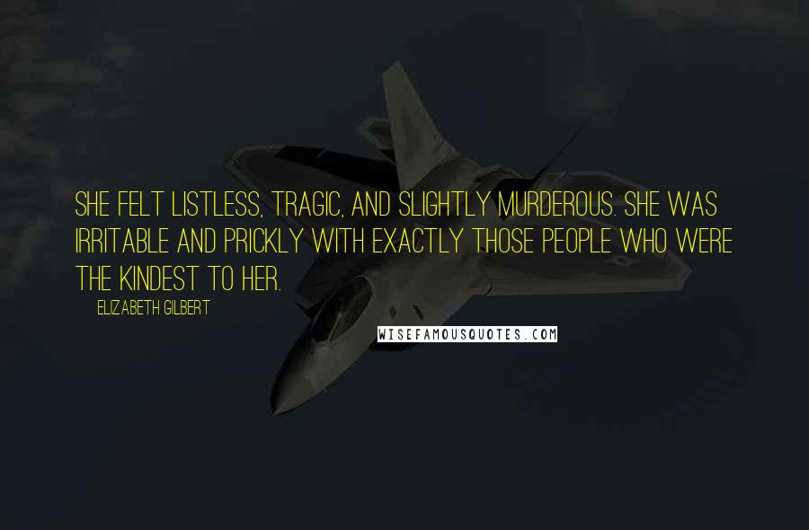Elizabeth Gilbert Quotes: She felt listless, tragic, and slightly murderous. She was irritable and prickly with exactly those people who were the kindest to her.