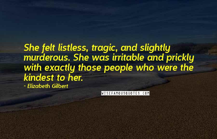 Elizabeth Gilbert Quotes: She felt listless, tragic, and slightly murderous. She was irritable and prickly with exactly those people who were the kindest to her.