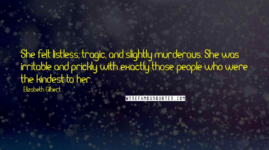 Elizabeth Gilbert Quotes: She felt listless, tragic, and slightly murderous. She was irritable and prickly with exactly those people who were the kindest to her.