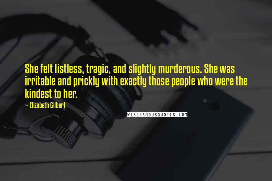 Elizabeth Gilbert Quotes: She felt listless, tragic, and slightly murderous. She was irritable and prickly with exactly those people who were the kindest to her.