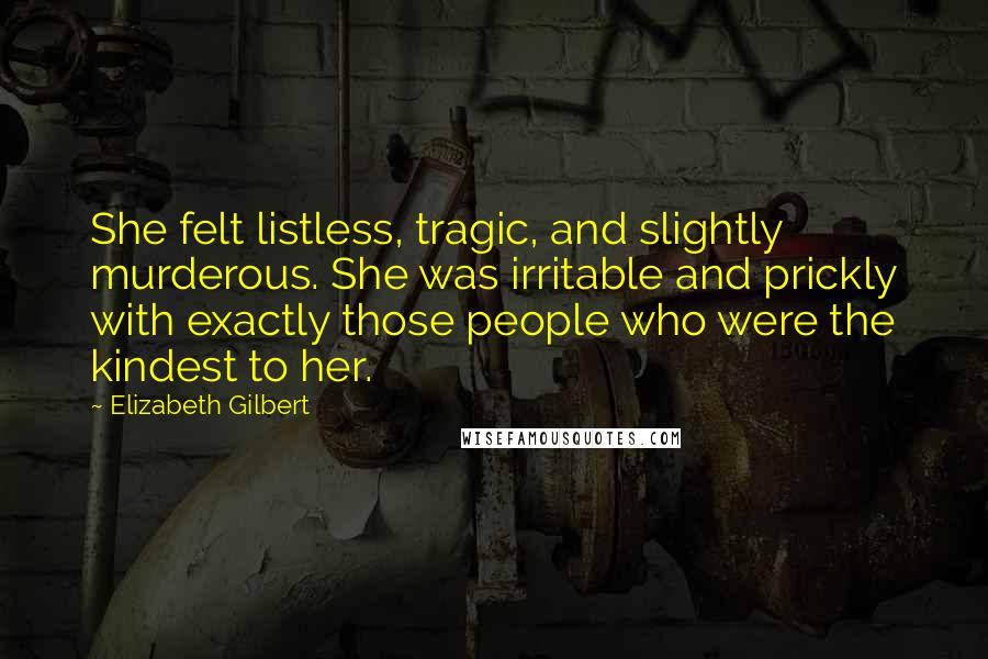 Elizabeth Gilbert Quotes: She felt listless, tragic, and slightly murderous. She was irritable and prickly with exactly those people who were the kindest to her.