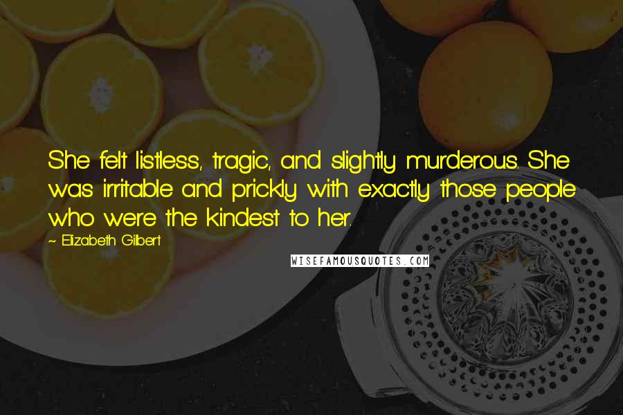 Elizabeth Gilbert Quotes: She felt listless, tragic, and slightly murderous. She was irritable and prickly with exactly those people who were the kindest to her.