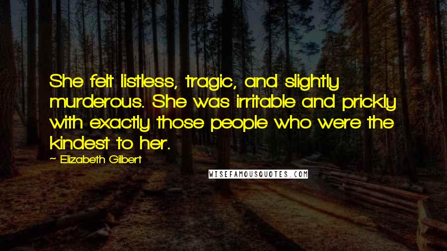 Elizabeth Gilbert Quotes: She felt listless, tragic, and slightly murderous. She was irritable and prickly with exactly those people who were the kindest to her.