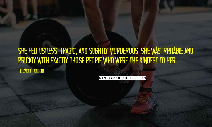 Elizabeth Gilbert Quotes: She felt listless, tragic, and slightly murderous. She was irritable and prickly with exactly those people who were the kindest to her.