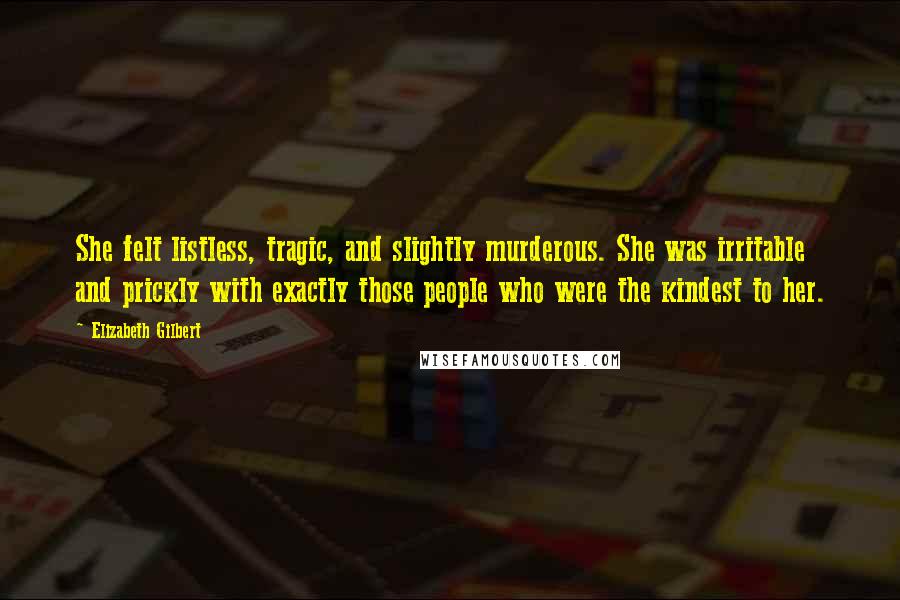 Elizabeth Gilbert Quotes: She felt listless, tragic, and slightly murderous. She was irritable and prickly with exactly those people who were the kindest to her.