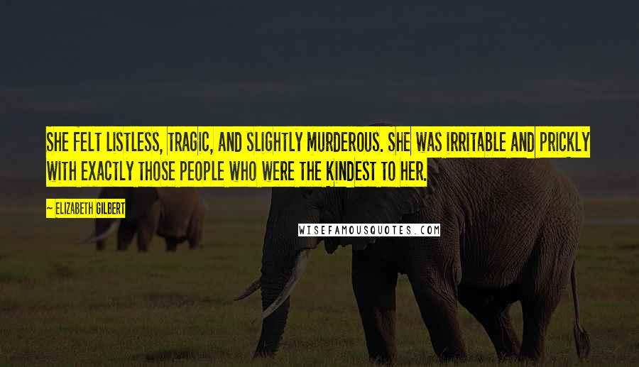 Elizabeth Gilbert Quotes: She felt listless, tragic, and slightly murderous. She was irritable and prickly with exactly those people who were the kindest to her.