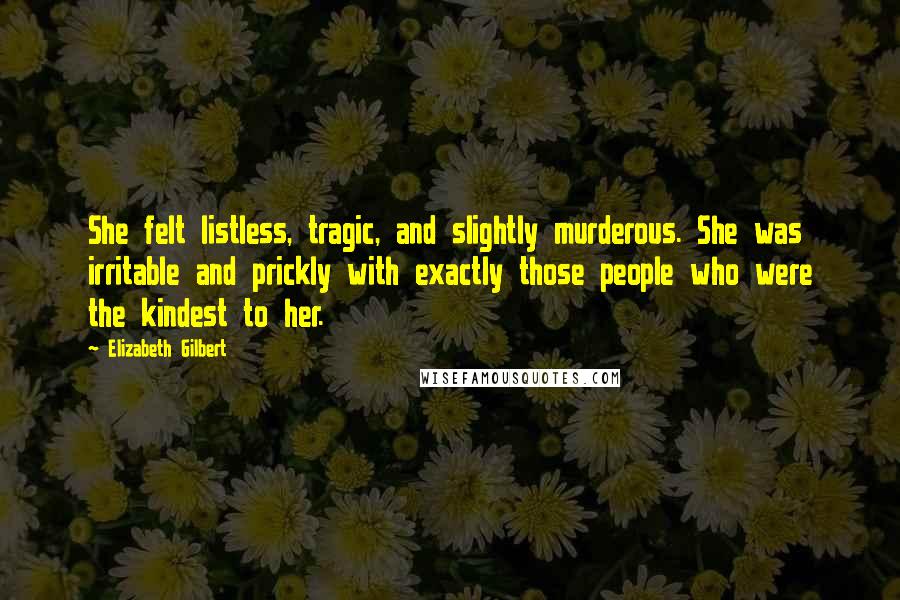 Elizabeth Gilbert Quotes: She felt listless, tragic, and slightly murderous. She was irritable and prickly with exactly those people who were the kindest to her.