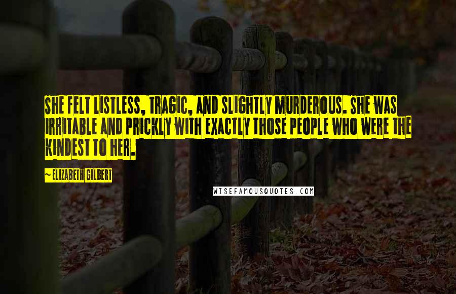 Elizabeth Gilbert Quotes: She felt listless, tragic, and slightly murderous. She was irritable and prickly with exactly those people who were the kindest to her.