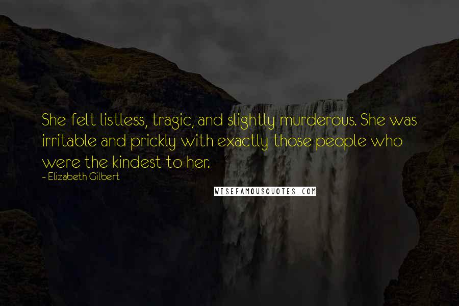 Elizabeth Gilbert Quotes: She felt listless, tragic, and slightly murderous. She was irritable and prickly with exactly those people who were the kindest to her.