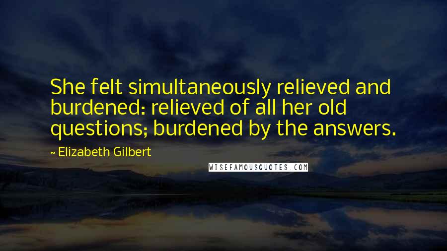 Elizabeth Gilbert Quotes: She felt simultaneously relieved and burdened: relieved of all her old questions; burdened by the answers.