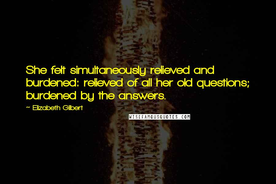 Elizabeth Gilbert Quotes: She felt simultaneously relieved and burdened: relieved of all her old questions; burdened by the answers.