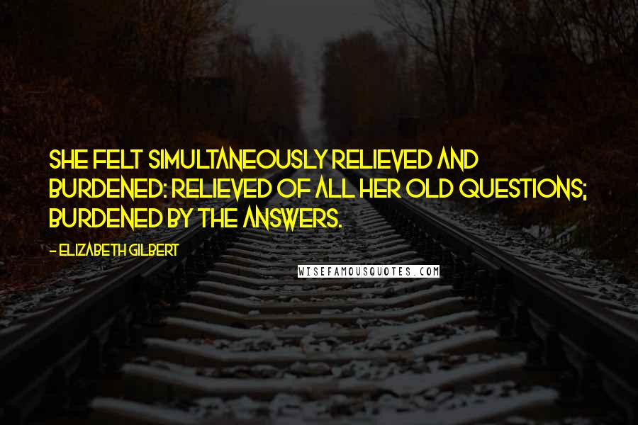 Elizabeth Gilbert Quotes: She felt simultaneously relieved and burdened: relieved of all her old questions; burdened by the answers.