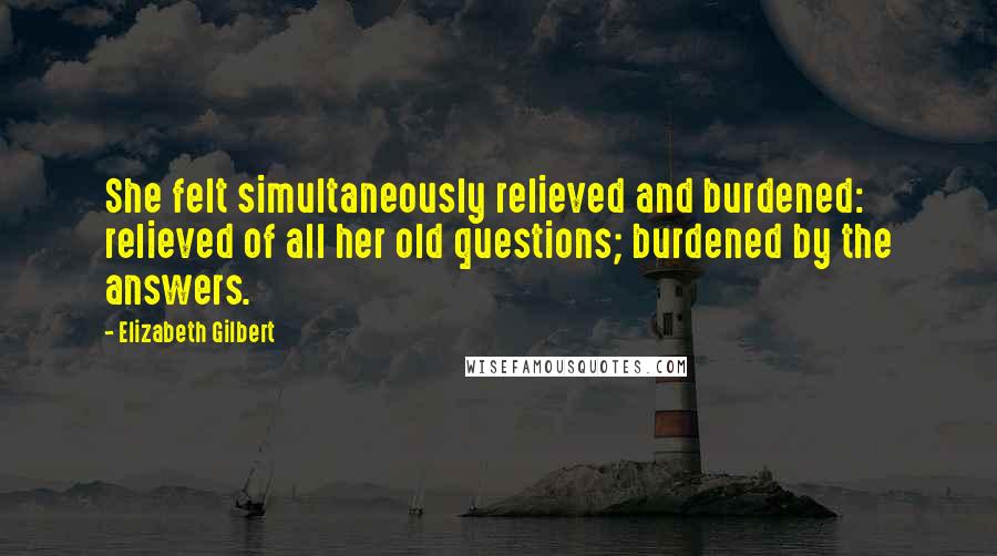 Elizabeth Gilbert Quotes: She felt simultaneously relieved and burdened: relieved of all her old questions; burdened by the answers.
