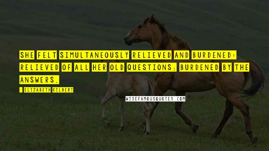 Elizabeth Gilbert Quotes: She felt simultaneously relieved and burdened: relieved of all her old questions; burdened by the answers.