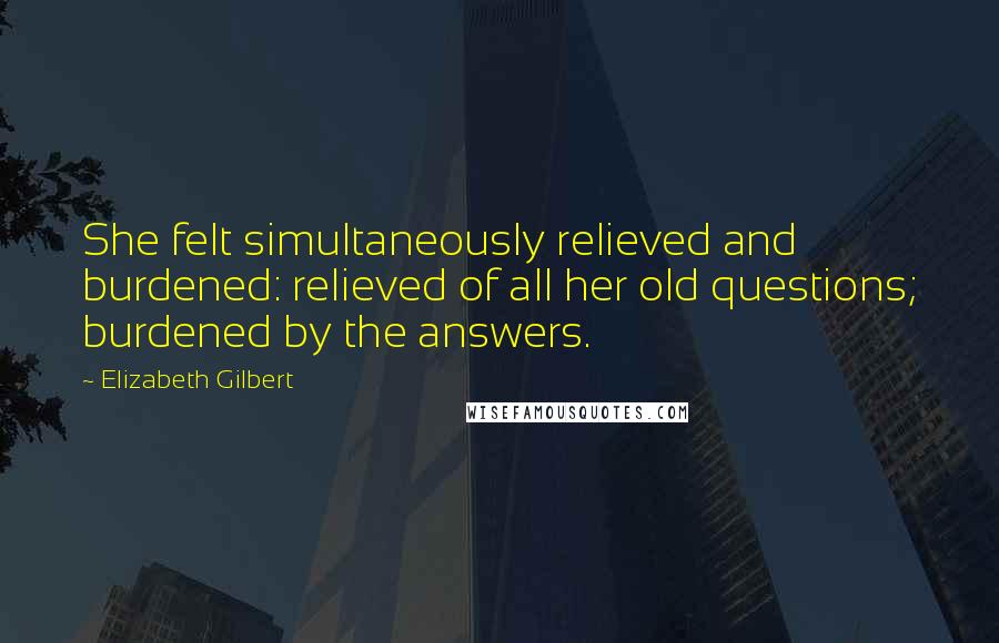 Elizabeth Gilbert Quotes: She felt simultaneously relieved and burdened: relieved of all her old questions; burdened by the answers.