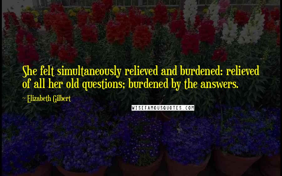 Elizabeth Gilbert Quotes: She felt simultaneously relieved and burdened: relieved of all her old questions; burdened by the answers.