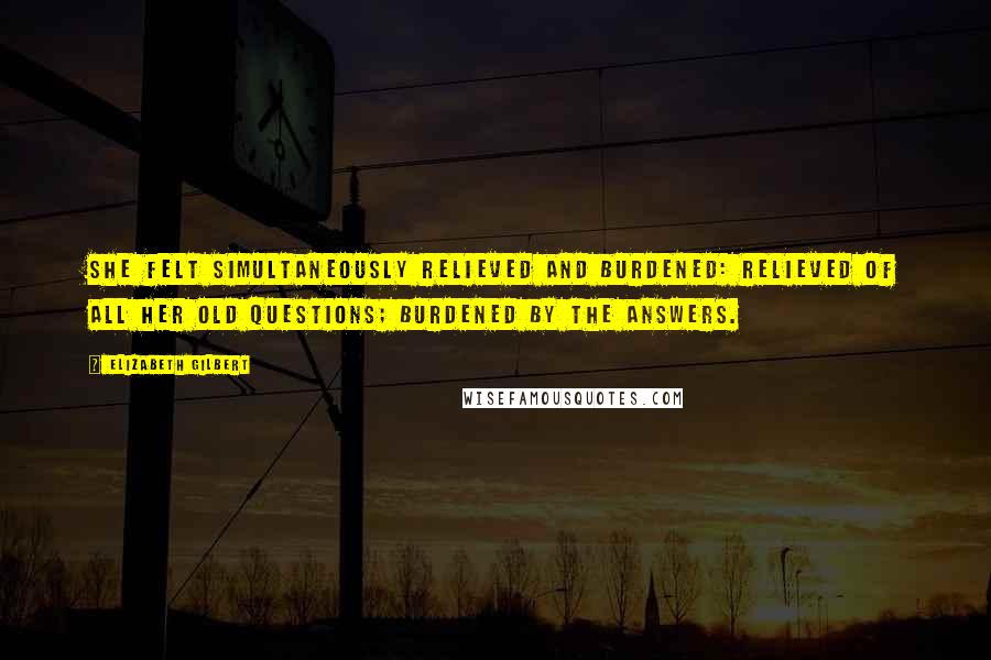 Elizabeth Gilbert Quotes: She felt simultaneously relieved and burdened: relieved of all her old questions; burdened by the answers.