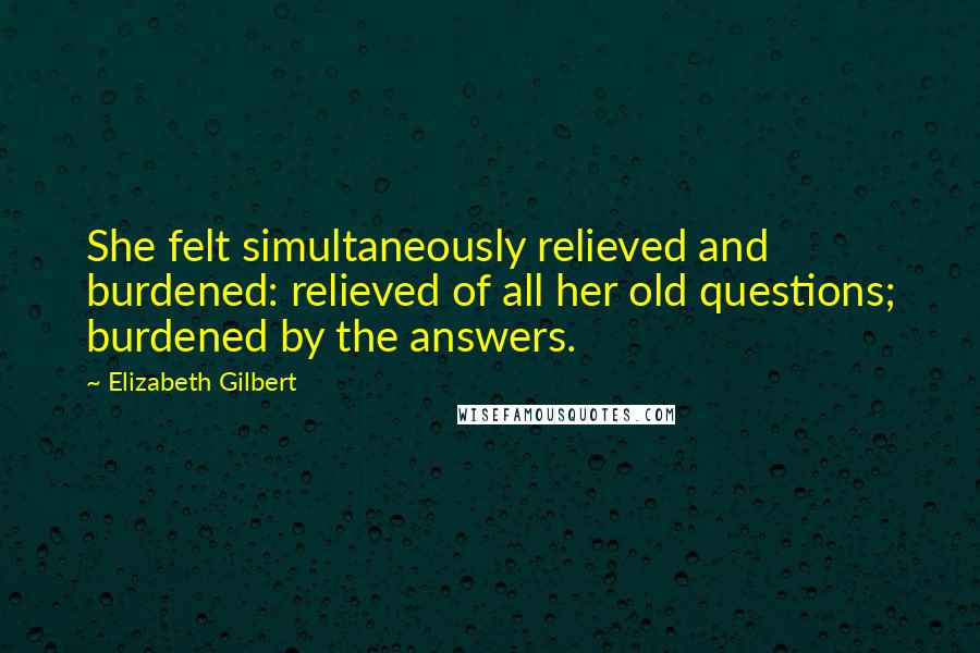 Elizabeth Gilbert Quotes: She felt simultaneously relieved and burdened: relieved of all her old questions; burdened by the answers.