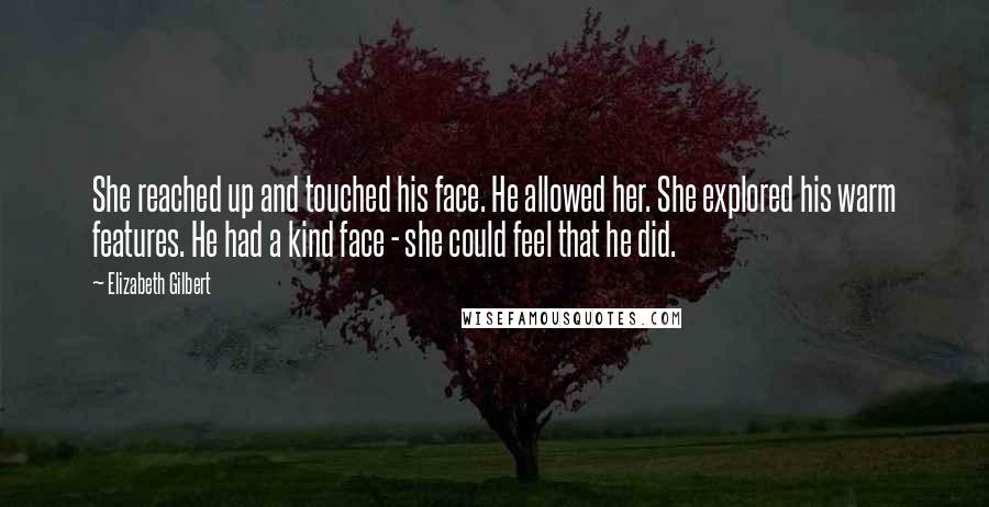 Elizabeth Gilbert Quotes: She reached up and touched his face. He allowed her. She explored his warm features. He had a kind face - she could feel that he did.