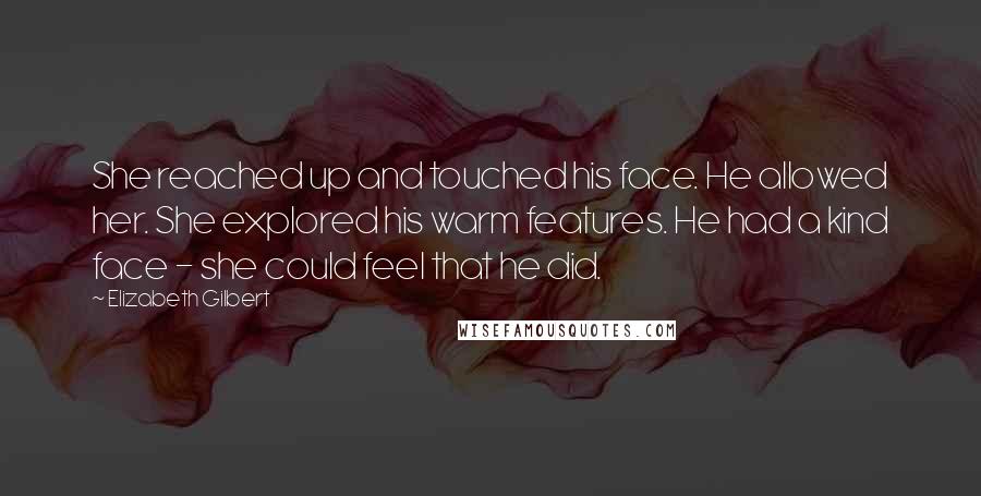 Elizabeth Gilbert Quotes: She reached up and touched his face. He allowed her. She explored his warm features. He had a kind face - she could feel that he did.