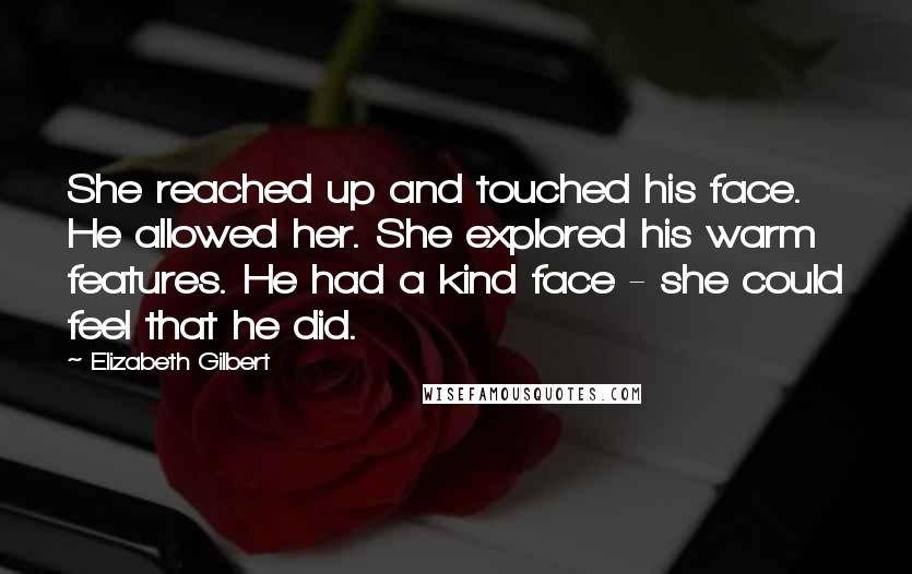 Elizabeth Gilbert Quotes: She reached up and touched his face. He allowed her. She explored his warm features. He had a kind face - she could feel that he did.