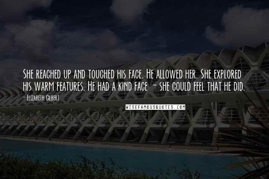 Elizabeth Gilbert Quotes: She reached up and touched his face. He allowed her. She explored his warm features. He had a kind face - she could feel that he did.