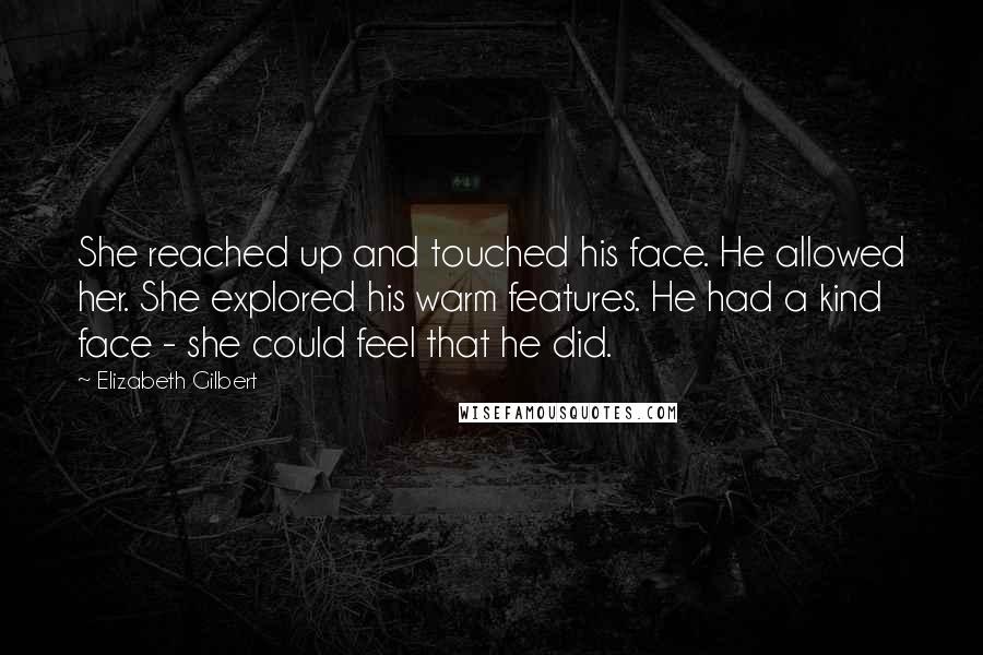 Elizabeth Gilbert Quotes: She reached up and touched his face. He allowed her. She explored his warm features. He had a kind face - she could feel that he did.