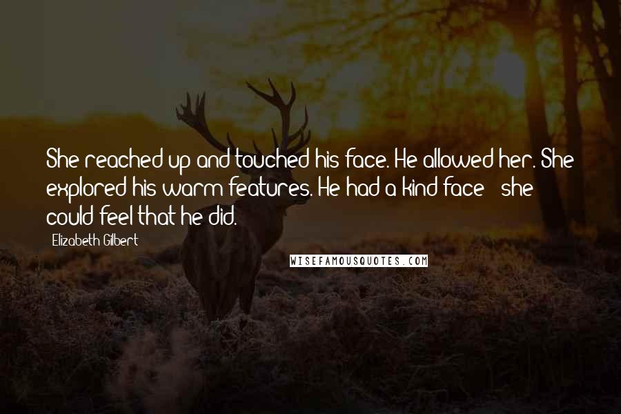 Elizabeth Gilbert Quotes: She reached up and touched his face. He allowed her. She explored his warm features. He had a kind face - she could feel that he did.