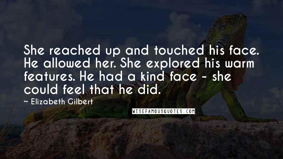 Elizabeth Gilbert Quotes: She reached up and touched his face. He allowed her. She explored his warm features. He had a kind face - she could feel that he did.