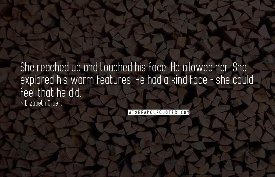 Elizabeth Gilbert Quotes: She reached up and touched his face. He allowed her. She explored his warm features. He had a kind face - she could feel that he did.