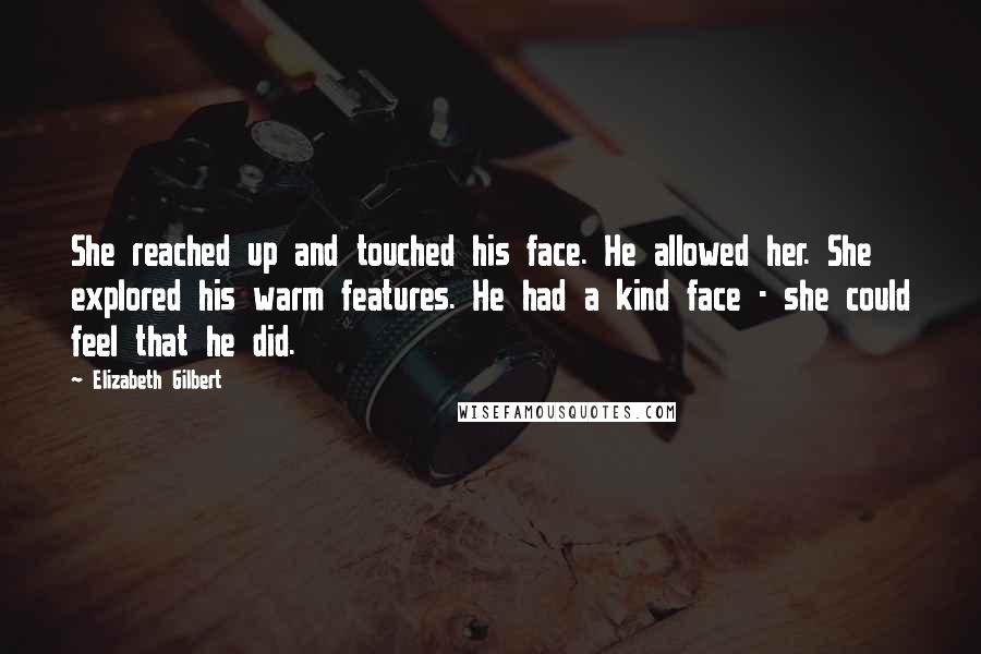 Elizabeth Gilbert Quotes: She reached up and touched his face. He allowed her. She explored his warm features. He had a kind face - she could feel that he did.