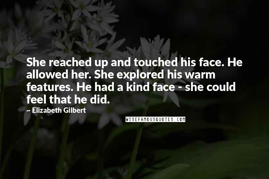 Elizabeth Gilbert Quotes: She reached up and touched his face. He allowed her. She explored his warm features. He had a kind face - she could feel that he did.