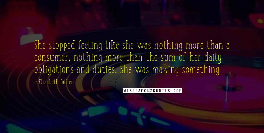 Elizabeth Gilbert Quotes: She stopped feeling like she was nothing more than a consumer, nothing more than the sum of her daily obligations and duties. She was making something