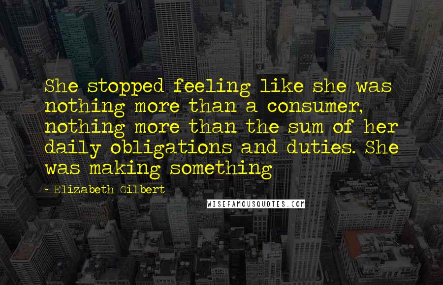 Elizabeth Gilbert Quotes: She stopped feeling like she was nothing more than a consumer, nothing more than the sum of her daily obligations and duties. She was making something