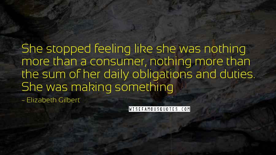 Elizabeth Gilbert Quotes: She stopped feeling like she was nothing more than a consumer, nothing more than the sum of her daily obligations and duties. She was making something