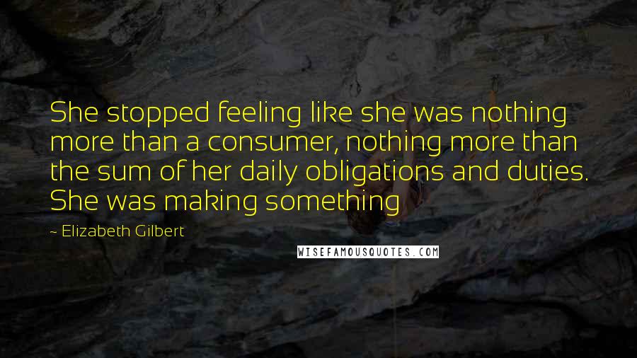 Elizabeth Gilbert Quotes: She stopped feeling like she was nothing more than a consumer, nothing more than the sum of her daily obligations and duties. She was making something