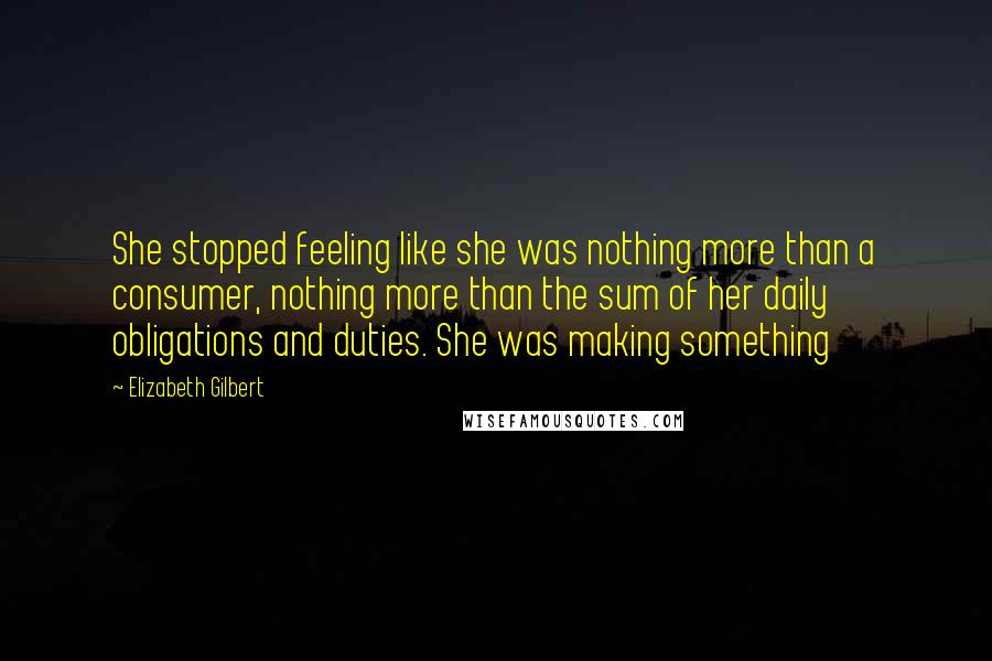 Elizabeth Gilbert Quotes: She stopped feeling like she was nothing more than a consumer, nothing more than the sum of her daily obligations and duties. She was making something