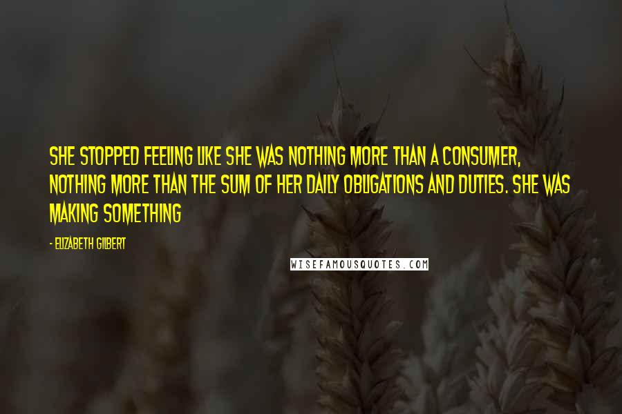 Elizabeth Gilbert Quotes: She stopped feeling like she was nothing more than a consumer, nothing more than the sum of her daily obligations and duties. She was making something