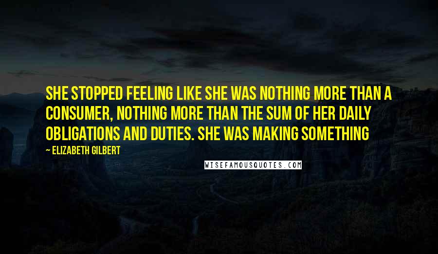 Elizabeth Gilbert Quotes: She stopped feeling like she was nothing more than a consumer, nothing more than the sum of her daily obligations and duties. She was making something