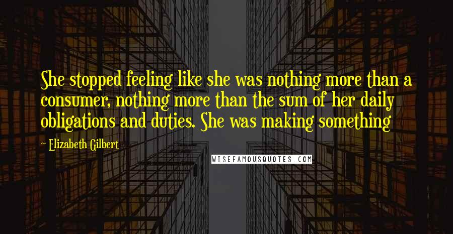 Elizabeth Gilbert Quotes: She stopped feeling like she was nothing more than a consumer, nothing more than the sum of her daily obligations and duties. She was making something