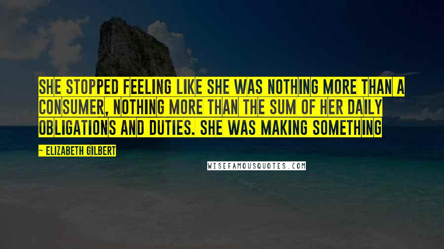 Elizabeth Gilbert Quotes: She stopped feeling like she was nothing more than a consumer, nothing more than the sum of her daily obligations and duties. She was making something