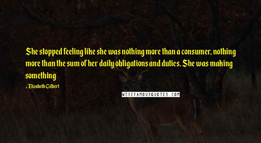 Elizabeth Gilbert Quotes: She stopped feeling like she was nothing more than a consumer, nothing more than the sum of her daily obligations and duties. She was making something