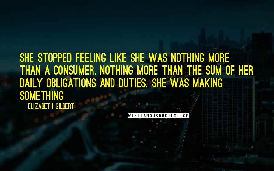 Elizabeth Gilbert Quotes: She stopped feeling like she was nothing more than a consumer, nothing more than the sum of her daily obligations and duties. She was making something